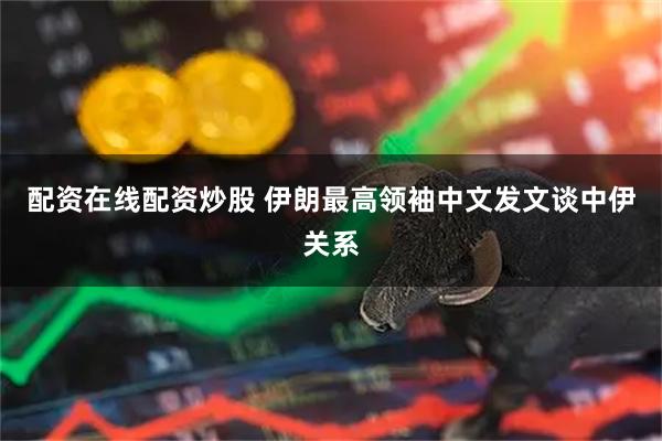 配资在线配资炒股 伊朗最高领袖中文发文谈中伊关系