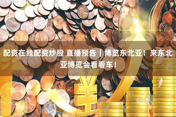 配资在线配资炒股 直播预告｜博览东北亚！来东北亚博览会看看车！