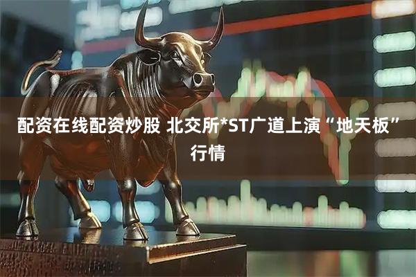 配资在线配资炒股 北交所*ST广道上演“地天板”行情