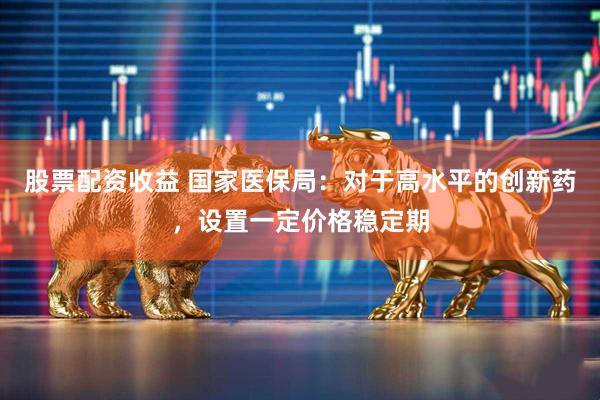 股票配资收益 国家医保局：对于高水平的创新药，设置一定价格稳定期