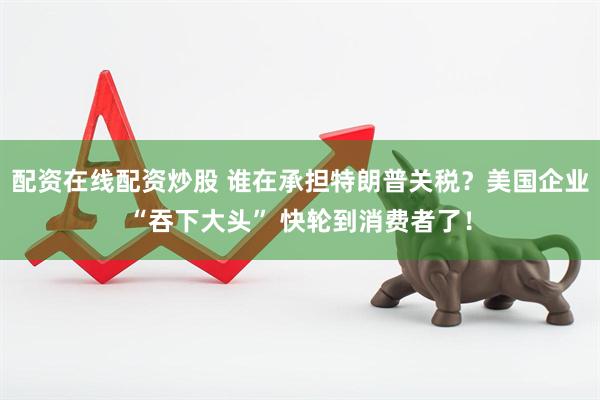 配资在线配资炒股 谁在承担特朗普关税？美国企业“吞下大头” 快轮到消费者了！