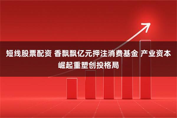 短线股票配资 香飘飘亿元押注消费基金 产业资本崛起重塑创投格局
