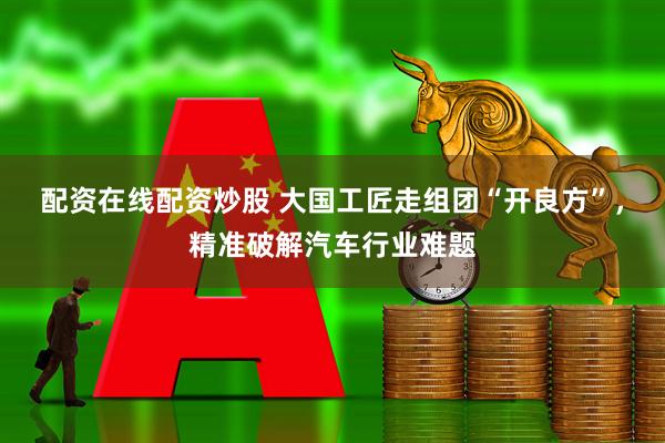 配资在线配资炒股 大国工匠走组团“开良方”，精准破解汽车行业难题
