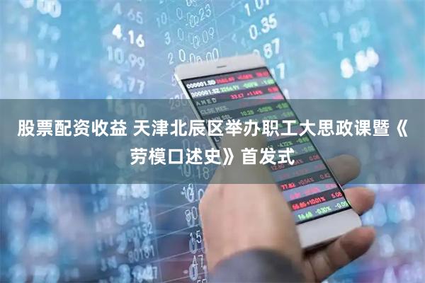 股票配资收益 天津北辰区举办职工大思政课暨《劳模口述史》首发式