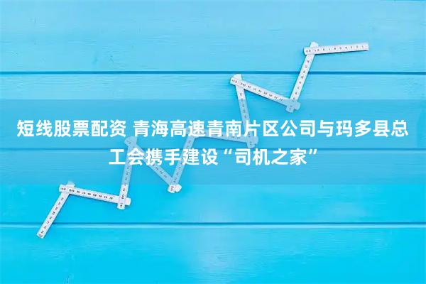 短线股票配资 青海高速青南片区公司与玛多县总工会携手建设“司机之家”