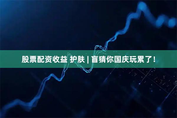 股票配资收益 护肤 | 盲猜你国庆玩累了！