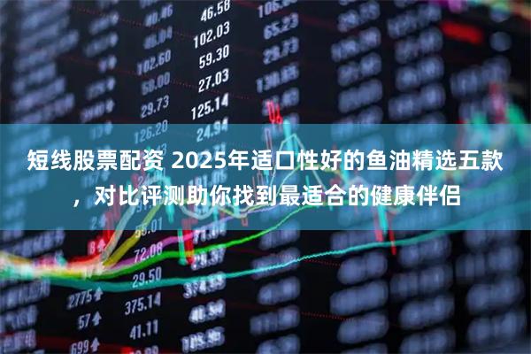 短线股票配资 2025年适口性好的鱼油精选五款，对比评测助你找到最适合的健康伴侣