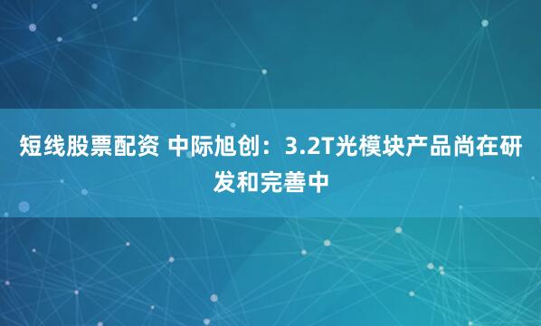 短线股票配资 中际旭创：3.2T光模块产品尚在研发和完善中