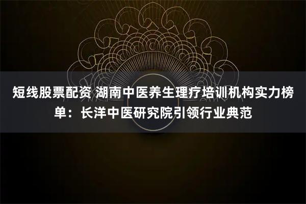 短线股票配资 湖南中医养生理疗培训机构实力榜单：长洋中医研究院引领行业典范