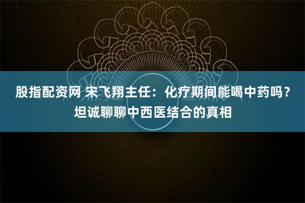 股指配资网 宋飞翔主任：化疗期间能喝中药吗？坦诚聊聊中西医结合的真相