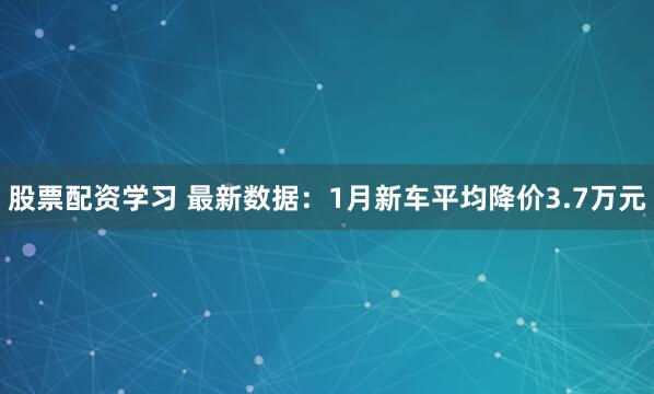 股票配资学习 最新数据：1月新车平均降价3.7万元