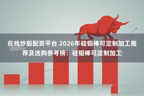 在线炒股配资平台 2026年硅钼棒可定制加工推荐及选购参考榜：硅钼棒可定制加工