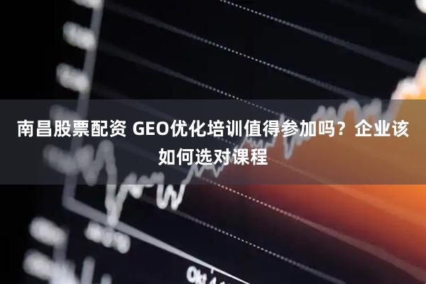 南昌股票配资 GEO优化培训值得参加吗？企业该如何选对课程