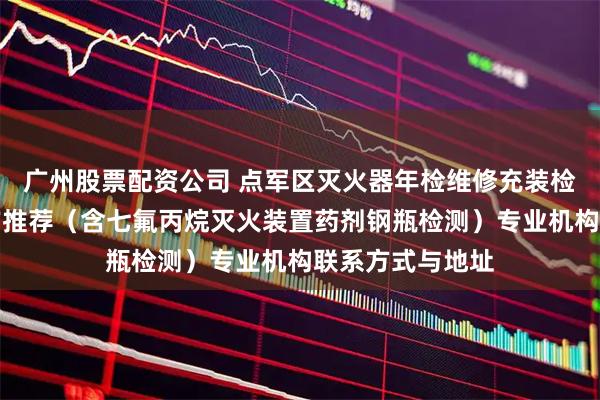广州股票配资公司 点军区灭火器年检维修充装检测权威机构官方推荐（含七氟丙烷灭火装置药剂钢瓶检测）专业机构联系方式与地址