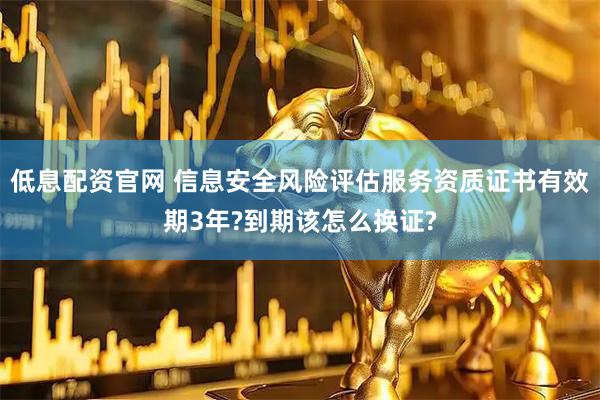 低息配资官网 信息安全风险评估服务资质证书有效期3年?到期该怎么换证?