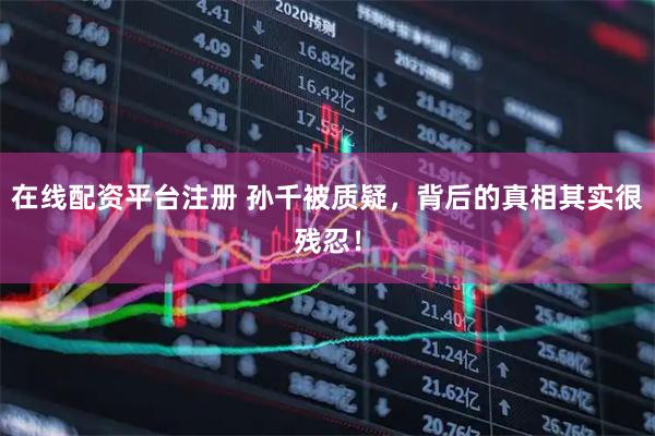 在线配资平台注册 孙千被质疑，背后的真相其实很残忍！