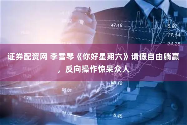 证券配资网 李雪琴《你好星期六》请假自由躺赢，反向操作惊呆众人