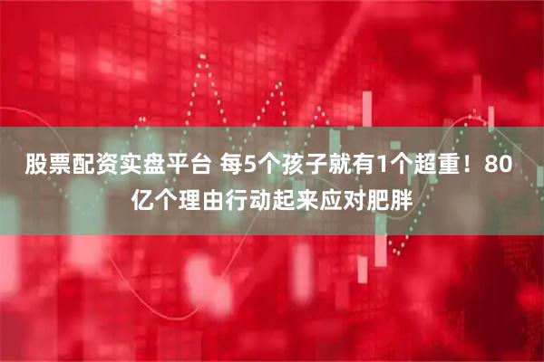 股票配资实盘平台 每5个孩子就有1个超重！80 亿个理由行动起来应对肥胖