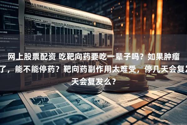 网上股票配资 吃靶向药要吃一辈子吗？如果肿瘤缩小了，能不能停药？靶向药副作用太难受，停几天会复发么？