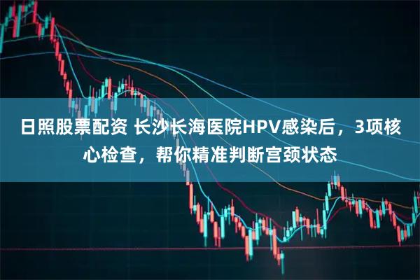 日照股票配资 长沙长海医院HPV感染后，3项核心检查，帮你精准判断宫颈状态