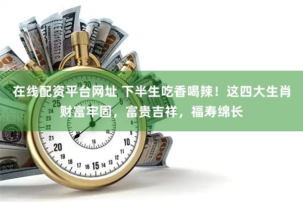 在线配资平台网址 下半生吃香喝辣！这四大生肖财富牢固，富贵吉祥，福寿绵长