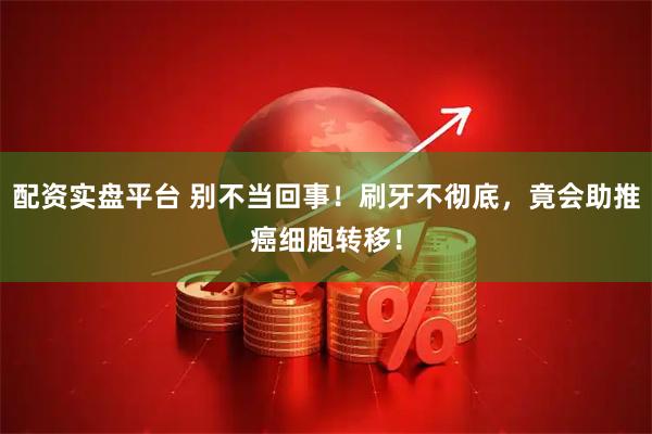 配资实盘平台 别不当回事！刷牙不彻底，竟会助推癌细胞转移！