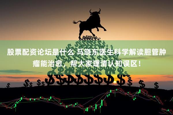 股票配资论坛是什么 马晓东医生科学解读胆管肿瘤能治愈，帮大家理清认知误区！