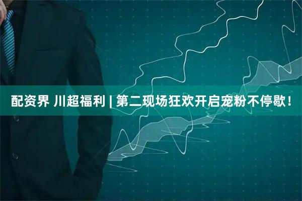 配资界 川超福利 | 第二现场狂欢开启宠粉不停歇！
