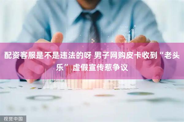 配资客服是不是违法的呀 男子网购皮卡收到“老头乐” 虚假宣传惹争议