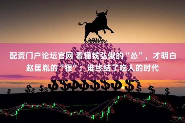 配资门户论坛官网 看懂钱弘俶的“怂”，才明白赵匡胤的“狠”：谁终结了吃人的时代