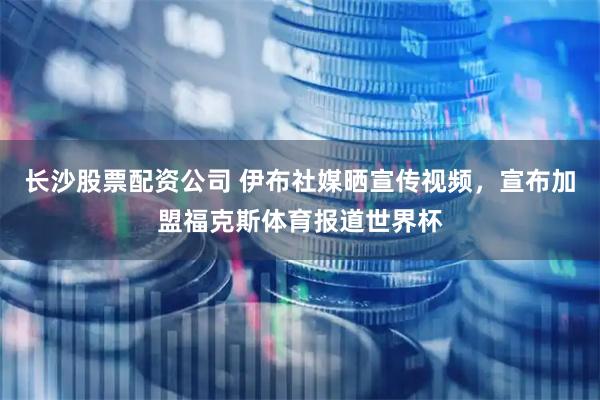长沙股票配资公司 伊布社媒晒宣传视频，宣布加盟福克斯体育报道世界杯