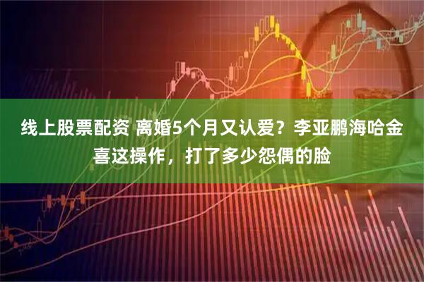 线上股票配资 离婚5个月又认爱？李亚鹏海哈金喜这操作，打了多少怨偶的脸