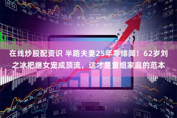 在线炒股配资识 半路夫妻25年零绯闻！62岁刘之冰把继女宠成顶流，这才是重组家庭的范本