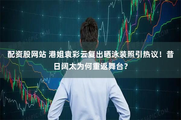 配资股网站 港姐袁彩云复出晒泳装照引热议！昔日阔太为何重返舞台？