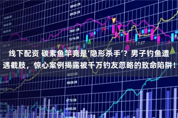 线下配资 碳素鱼竿竟是‘隐形杀手’？男子钓鱼遭遇截肢，惊心案例揭露被千万钓友忽略的致命陷阱！