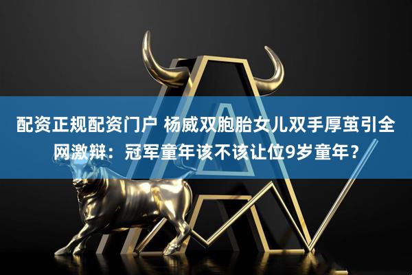 配资正规配资门户 杨威双胞胎女儿双手厚茧引全网激辩：冠军童年该不该让位9岁童年？