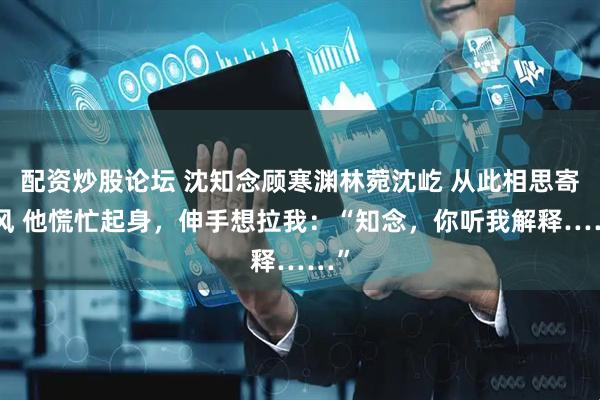 配资炒股论坛 沈知念顾寒渊林菀沈屹 从此相思寄与风 他慌忙起身，伸手想拉我：“知念，你听我解释……”