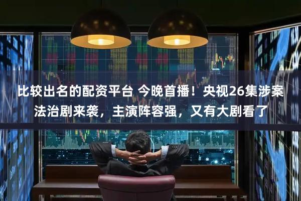 比较出名的配资平台 今晚首播！央视26集涉案法治剧来袭，主演阵容强，又有大剧看了