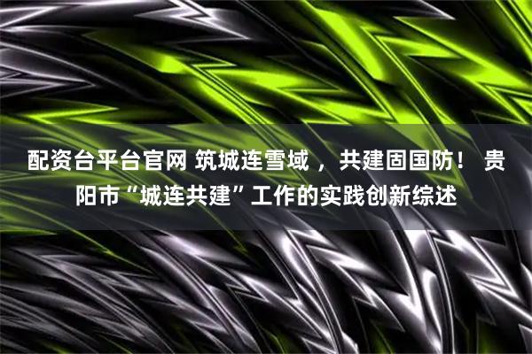 配资台平台官网 筑城连雪域 ，共建固国防！ 贵阳市“城连共建”工作的实践创新综述