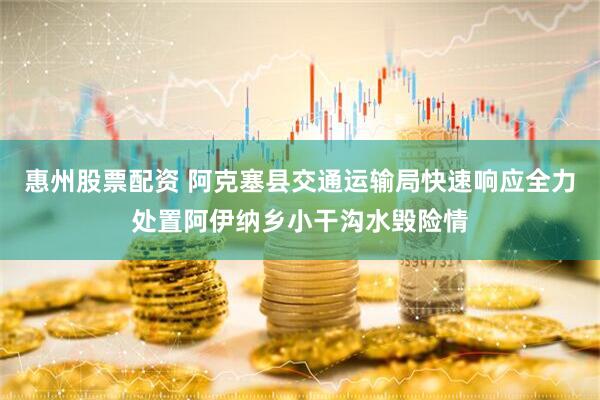 惠州股票配资 阿克塞县交通运输局快速响应全力处置阿伊纳乡小干沟水毁险情
