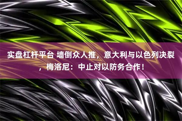 实盘杠杆平台 墙倒众人推，意大利与以色列决裂，梅洛尼：中止对以防务合作！
