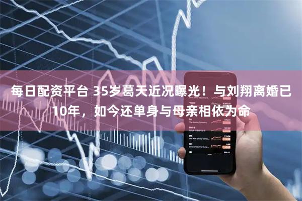 每日配资平台 35岁葛天近况曝光！与刘翔离婚已10年，如今还单身与母亲相依为命