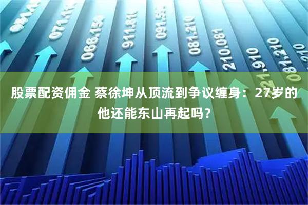 股票配资佣金 蔡徐坤从顶流到争议缠身：27岁的他还能东山再起吗？