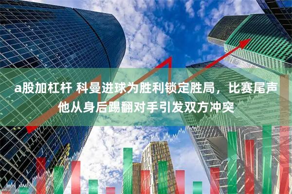 a股加杠杆 科曼进球为胜利锁定胜局，比赛尾声他从身后踢翻对手引发双方冲突