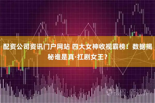 配资公司资讯门户网站 四大女神收视霸榜！数据揭秘谁是真·扛剧女王？