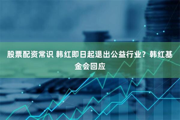 股票配资常识 韩红即日起退出公益行业？韩红基金会回应
