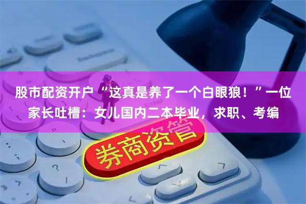 股市配资开户 “这真是养了一个白眼狼！”一位家长吐槽：女儿国内二本毕业，求职、考编
