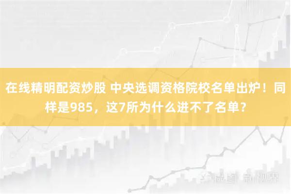 在线精明配资炒股 中央选调资格院校名单出炉！同样是985，这7所为什么进不了名单？