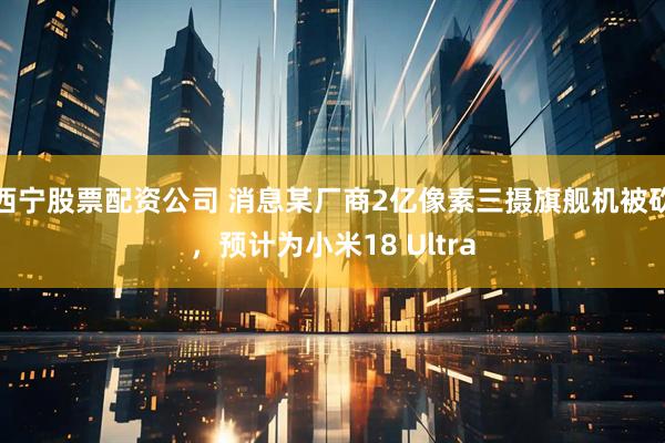 西宁股票配资公司 消息某厂商2亿像素三摄旗舰机被砍，预计为小米18 Ultra